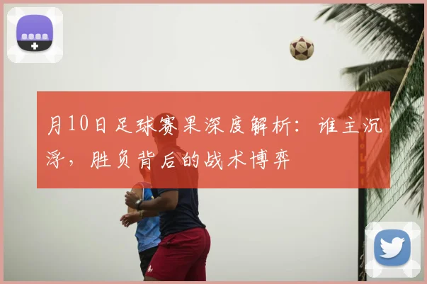 月10日足球赛果深度解析：谁主沉浮，胜负背后的战术博弈