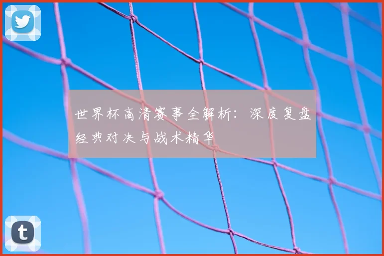 世界杯高清赛事全解析：深度复盘经典对决与战术精华