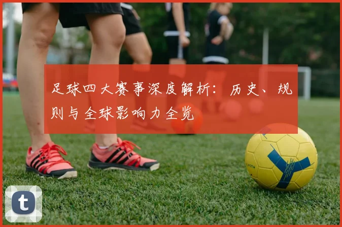 足球四大赛事深度解析：历史、规则与全球影响力全览