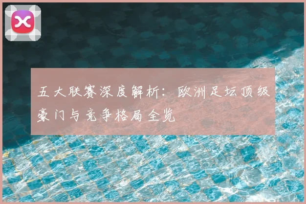 五大联赛深度解析:欧洲足坛顶级豪门与竞争格局全览