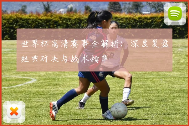 世界杯高清赛事全解析:深度复盘经典对决与战术精华