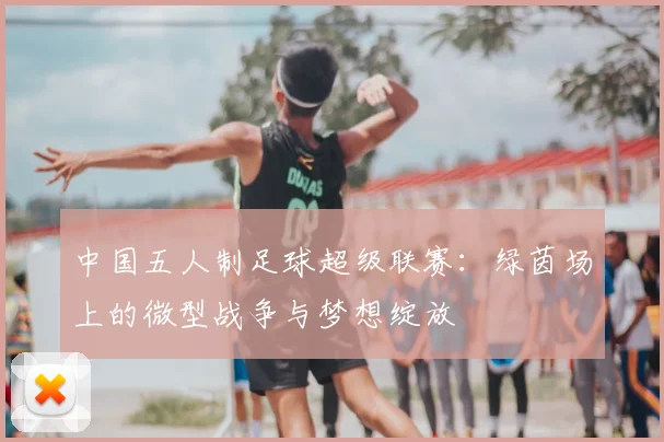 中国五人制足球超级联赛:绿茵场上的微型战争与梦想绽放